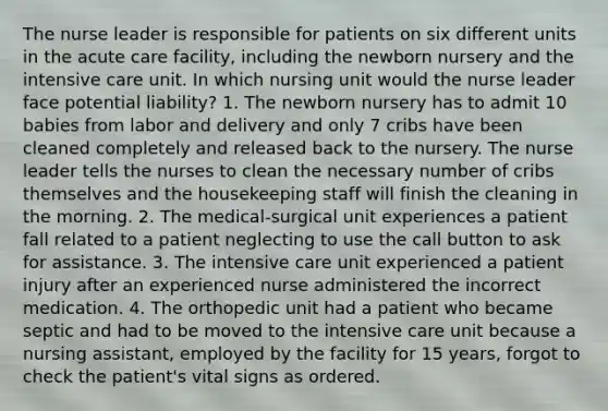 The nurse leader is responsible for patients on six different units in the acute care facility, including the newborn nursery and the intensive care unit. In which nursing unit would the nurse leader face potential liability? 1. The newborn nursery has to admit 10 babies from labor and delivery and only 7 cribs have been cleaned completely and released back to the nursery. The nurse leader tells the nurses to clean the necessary number of cribs themselves and the housekeeping staff will finish the cleaning in the morning. 2. The medical-surgical unit experiences a patient fall related to a patient neglecting to use the call button to ask for assistance. 3. The intensive care unit experienced a patient injury after an experienced nurse administered the incorrect medication. 4. The orthopedic unit had a patient who became septic and had to be moved to the intensive care unit because a nursing assistant, employed by the facility for 15 years, forgot to check the patient's vital signs as ordered.