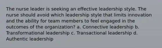 The nurse leader is seeking an effective leadership style. The nurse should avoid which leadership style that limits innovation and the ability for team members to feel engaged in the outcomes of the organization? a. Connective leadership b. Transformational leadership c. Transactional leadership d. Authentic leadership