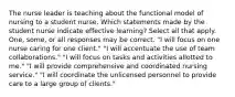 The nurse leader is teaching about the functional model of nursing to a student nurse. Which statements made by the student nurse indicate effective learning? Select all that apply. One, some, or all responses may be correct. "I will focus on one nurse caring for one client." "I will accentuate the use of team collaborations." "I will focus on tasks and activities allotted to me." "I will provide comprehensive and coordinated nursing service." "I will coordinate the unlicensed personnel to provide care to a large group of clients."