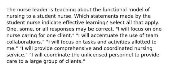 The nurse leader is teaching about the functional model of nursing to a student nurse. Which statements made by the student nurse indicate effective learning? Select all that apply. One, some, or all responses may be correct. "I will focus on one nurse caring for one client." "I will accentuate the use of team collaborations." "I will focus on tasks and activities allotted to me." "I will provide comprehensive and coordinated nursing service." "I will coordinate the unlicensed personnel to provide care to a large group of clients."