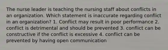 The nurse leader is teaching the nursing staff about conflicts in an organization. Which statement is inaccurate regarding conflict in an organization? 1. Conflict may result in poor performance 2. conflict is detrimental and should be prevented 3. conflict can be constructive if the conflict is excessive 4. conflict can be prevented by having open communication