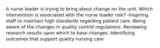 A nurse leader is trying to bring about change on the unit. Which intervention is associated with the nurse leader role? -Inspiring staff to maintain high standards regarding patient care -Being aware of the changes in quality control regulations -Reviewing research results upon which to base changes -Identifying outcomes that support quality nursing care