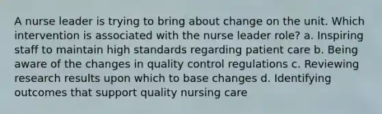 A nurse leader is trying to bring about change on the unit. Which intervention is associated with the nurse leader role? a. Inspiring staff to maintain high standards regarding patient care b. Being aware of the changes in quality control regulations c. Reviewing research results upon which to base changes d. Identifying outcomes that support quality nursing care