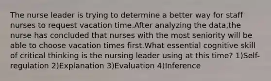 The nurse leader is trying to determine a better way for staff nurses to request vacation time.After analyzing the data,the nurse has concluded that nurses with the most seniority will be able to choose vacation times first.What essential cognitive skill of critical thinking is the nursing leader using at this time? 1)Self-regulation 2)Explanation 3)Evaluation 4)Inference