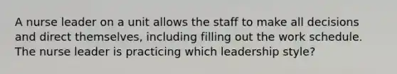 A nurse leader on a unit allows the staff to make all decisions and direct themselves, including filling out the work schedule. The nurse leader is practicing which leadership style?