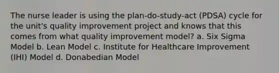 The nurse leader is using the plan-do-study-act (PDSA) cycle for the unit's quality improvement project and knows that this comes from what quality improvement model? a. Six Sigma Model b. Lean Model c. Institute for Healthcare Improvement (IHI) Model d. Donabedian Model