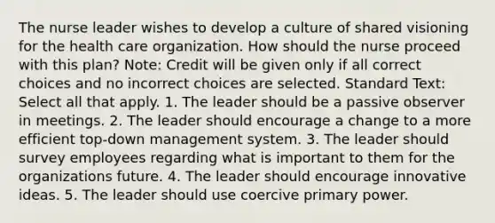 The nurse leader wishes to develop a culture of shared visioning for the health care organization. How should the nurse proceed with this plan? Note: Credit will be given only if all correct choices and no incorrect choices are selected. Standard Text: Select all that apply. 1. The leader should be a passive observer in meetings. 2. The leader should encourage a change to a more efficient top-down management system. 3. The leader should survey employees regarding what is important to them for the organizations future. 4. The leader should encourage innovative ideas. 5. The leader should use coercive primary power.