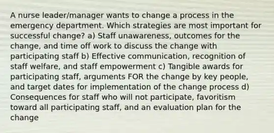 A nurse leader/manager wants to change a process in the emergency department. Which strategies are most important for successful change? a) Staff unawareness, outcomes for the change, and time off work to discuss the change with participating staff b) Effective communication, recognition of staff welfare, and staff empowerment c) Tangible awards for participating staff, arguments FOR the change by key people, and target dates for implementation of the change process d) Consequences for staff who will not participate, favoritism toward all participating staff, and an evaluation plan for the change