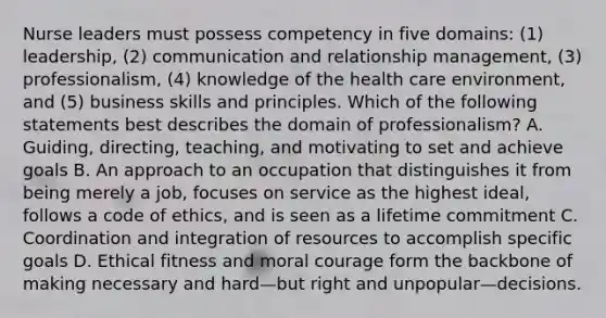 Nurse leaders must possess competency in five domains: (1) leadership, (2) communication and relationship management, (3) professionalism, (4) knowledge of the health care environment, and (5) business skills and principles. Which of the following statements best describes the domain of professionalism? A. Guiding, directing, teaching, and motivating to set and achieve goals B. An approach to an occupation that distinguishes it from being merely a job, focuses on service as the highest ideal, follows a code of ethics, and is seen as a lifetime commitment C. Coordination and integration of resources to accomplish specific goals D. Ethical fitness and moral courage form the backbone of making necessary and hard—but right and unpopular—decisions.