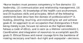 *Nurse leaders must possess competency in five domains: (1) leadership, (2) communication and relationship management, (3) professionalism, (4) knowledge of the health care environment, and (5) business skills and principles. Which of the following statements best describes the domain of professionalism?* A. Guiding, directing, teaching, and motivating to set and achieve goals B. An approach to an occupation that distinguishes it from being merely a job, focuses on service as the highest ideal, follows a code of ethics, and is seen as a lifetime commitment C. Coordination and integration of resources to accomplish specific goals D. Ethical fitness and moral courage form the backbone of making necessary and hard—but right and unpopular—decisions.