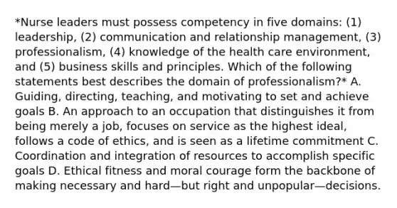 *Nurse leaders must possess competency in five domains: (1) leadership, (2) communication and relationship management, (3) professionalism, (4) knowledge of the health care environment, and (5) business skills and principles. Which of the following statements best describes the domain of professionalism?* A. Guiding, directing, teaching, and motivating to set and achieve goals B. An approach to an occupation that distinguishes it from being merely a job, focuses on service as the highest ideal, follows a code of ethics, and is seen as a lifetime commitment C. Coordination and integration of resources to accomplish specific goals D. Ethical fitness and moral courage form the backbone of making necessary and hard—but right and unpopular—decisions.