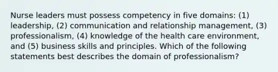 Nurse leaders must possess competency in five domains: (1) leadership, (2) communication and relationship management, (3) professionalism, (4) knowledge of the health care environment, and (5) business skills and principles. Which of the following statements best describes the domain of professionalism?