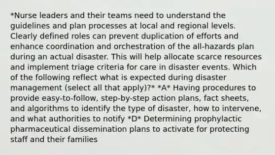 *Nurse leaders and their teams need to understand the guidelines and plan processes at local and regional levels. Clearly defined roles can prevent duplication of efforts and enhance coordination and orchestration of the all-hazards plan during an actual disaster. This will help allocate scarce resources and implement triage criteria for care in disaster events. Which of the following reflect what is expected during disaster management (select all that apply)?* *A* Having procedures to provide easy-to-follow, step-by-step action plans, fact sheets, and algorithms to identify the type of disaster, how to intervene, and what authorities to notify *D* Determining prophylactic pharmaceutical dissemination plans to activate for protecting staff and their families