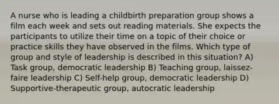 A nurse who is leading a childbirth preparation group shows a film each week and sets out reading materials. She expects the participants to utilize their time on a topic of their choice or practice skills they have observed in the films. Which type of group and style of leadership is described in this situation? A) Task group, democratic leadership B) Teaching group, laissez-faire leadership C) Self-help group, democratic leadership D) Supportive-therapeutic group, autocratic leadership