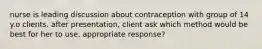 nurse is leading discussion about contraception with group of 14 y.o clients. after presentation, client ask which method would be best for her to use. appropriate response?