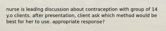 nurse is leading discussion about contraception with group of 14 y.o clients. after presentation, client ask which method would be best for her to use. appropriate response?