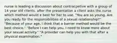 nurse is leading a discussion about contracpetive with a group of 14 year old clients. after the presentation a client asks the nurse which method would e best for her to use. "You are so young. Are you ready for the responsibilities of a sexual relationship?" "Because of your age, I think that a barrier method would be the best choice." "Before I can help you, I need to know more about your sexual activity." "A provider can help you with that after a physical examination."