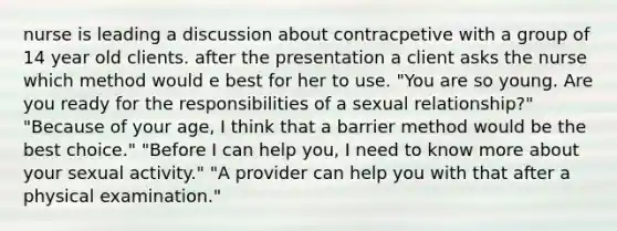 nurse is leading a discussion about contracpetive with a group of 14 year old clients. after the presentation a client asks the nurse which method would e best for her to use. "You are so young. Are you ready for the responsibilities of a sexual relationship?" "Because of your age, I think that a barrier method would be the best choice." "Before I can help you, I need to know more about your sexual activity." "A provider can help you with that after a physical examination."