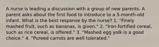 A nurse is leading a discussion with a group of new parents. A parent asks about the first food to introduce to a 5-month-old infant. What is the best response by the nurse? 1. "Finely mashed fruit, such as bananas, is given." 2. "Iron-fortified cereal, such as rice cereal, is offered." 3. "Mashed egg yolk is a good choice." 4. "Pureed carrots are well tolerated."