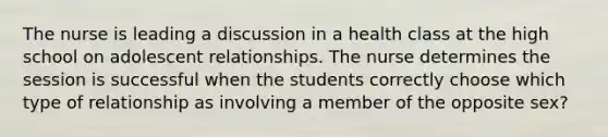 The nurse is leading a discussion in a health class at the high school on adolescent relationships. The nurse determines the session is successful when the students correctly choose which type of relationship as involving a member of the opposite sex?