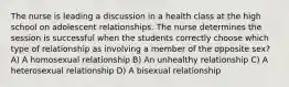 The nurse is leading a discussion in a health class at the high school on adolescent relationships. The nurse determines the session is successful when the students correctly choose which type of relationship as involving a member of the opposite sex? A) A homosexual relationship B) An unhealthy relationship C) A heterosexual relationship D) A bisexual relationship