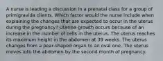 A nurse is leading a discussion in a prenatal class for a group of primigravida clients. Which factor would the nurse include when explaining the changes that are expected to occur in the uterus during the pregnancy? Uterine growth occurs because of an increase in the number of cells in the uterus. The uterus reaches its maximum height in the abdomen at 39 weeks. The uterus changes from a pear-shaped organ to an oval one. The uterus moves into the abdomen by the second month of pregnancy.