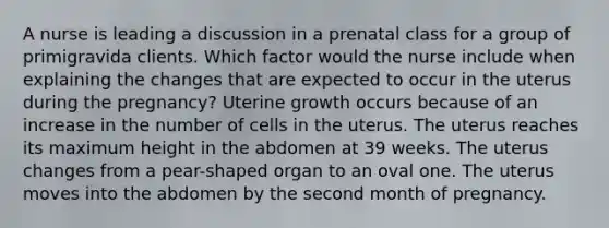 A nurse is leading a discussion in a prenatal class for a group of primigravida clients. Which factor would the nurse include when explaining the changes that are expected to occur in the uterus during the pregnancy? Uterine growth occurs because of an increase in the number of cells in the uterus. The uterus reaches its maximum height in the abdomen at 39 weeks. The uterus changes from a pear-shaped organ to an oval one. The uterus moves into the abdomen by the second month of pregnancy.