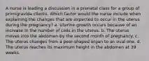 A nurse is leading a discussion in a prenatal class for a group of primigravida clients. Which factor would the nurse include when explaining the changes that are expected to occur in the uterus during the pregnancy? a. Uterine growth occurs because of an increase in the number of cells in the uterus. b. The uterus moves into the abdomen by the second month of pregnancy. c. The uterus changes from a pear-shaped organ to an oval one. d. The uterus reaches its maximum height in the abdomen at 39 weeks.