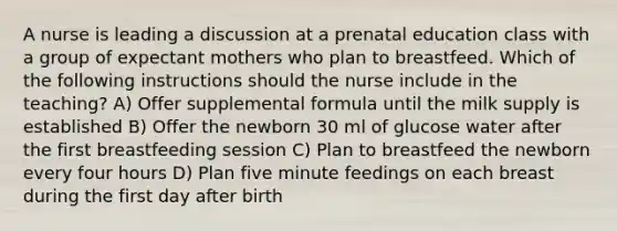 A nurse is leading a discussion at a prenatal education class with a group of expectant mothers who plan to breastfeed. Which of the following instructions should the nurse include in the teaching? A) Offer supplemental formula until the milk supply is established B) Offer the newborn 30 ml of glucose water after the first breastfeeding session C) Plan to breastfeed the newborn every four hours D) Plan five minute feedings on each breast during the first day after birth