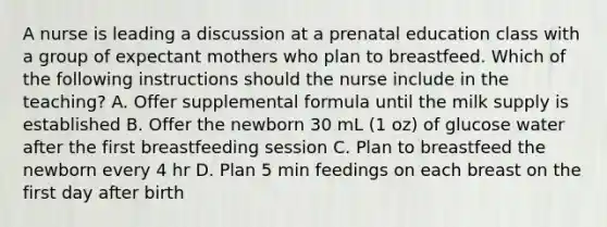 A nurse is leading a discussion at a prenatal education class with a group of expectant mothers who plan to breastfeed. Which of the following instructions should the nurse include in the teaching? A. Offer supplemental formula until the milk supply is established B. Offer the newborn 30 mL (1 oz) of glucose water after the first breastfeeding session C. Plan to breastfeed the newborn every 4 hr D. Plan 5 min feedings on each breast on the first day after birth