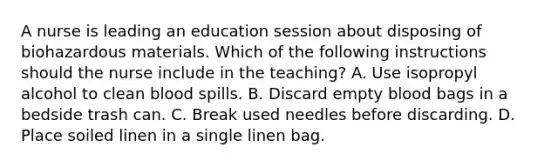 A nurse is leading an education session about disposing of biohazardous materials. Which of the following instructions should the nurse include in the teaching? A. Use isopropyl alcohol to clean blood spills. B. Discard empty blood bags in a bedside trash can. C. Break used needles before discarding. D. Place soiled linen in a single linen bag.