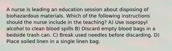 A nurse is leading an education session about disposing of biohazardous materials. Which of the following instructions should the nurse include in the teaching? A) Use isopropyl alcohol to clean blood spills B) Discard empty blood bags in a bedside trash can. C) Break used needles before discarding. D) Place soiled linen in a single linen bag.