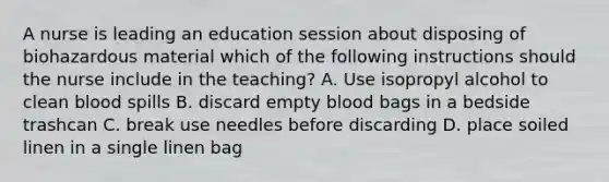 A nurse is leading an education session about disposing of biohazardous material which of the following instructions should the nurse include in the teaching? A. Use isopropyl alcohol to clean blood spills B. discard empty blood bags in a bedside trashcan C. break use needles before discarding D. place soiled linen in a single linen bag