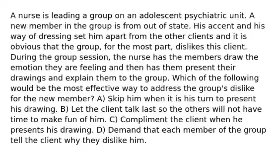 A nurse is leading a group on an adolescent psychiatric unit. A new member in the group is from out of state. His accent and his way of dressing set him apart from the other clients and it is obvious that the group, for the most part, dislikes this client. During the group session, the nurse has the members draw the emotion they are feeling and then has them present their drawings and explain them to the group. Which of the following would be the most effective way to address the group's dislike for the new member? A) Skip him when it is his turn to present his drawing. B) Let the client talk last so the others will not have time to make fun of him. C) Compliment the client when he presents his drawing. D) Demand that each member of the group tell the client why they dislike him.