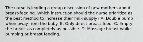 The nurse is leading a group discussion of new mothers about breast-feeding. Which instruction should the nurse prioritize as the best method to increase their milk supply? A. Double pump when away from the baby. B. Only direct breast-feed. C. Empty the breast as completely as possible. D. Massage breast while pumping or breast feeding.