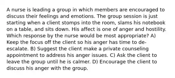 A nurse is leading a group in which members are encouraged to discuss their feelings and emotions. The group session is just starting when a client stomps into the room, slams his notebook on a table, and sits down. His affect is one of anger and hostility. Which response by the nurse would be most appropriate? A) Keep the focus off the client so his anger has time to de-escalate. B) Suggest the client make a private counseling appointment to address his anger issues. C) Ask the client to leave the group until he is calmer. D) Encourage the client to discuss his anger with the group.