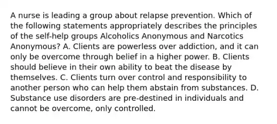 A nurse is leading a group about relapse prevention. Which of the following statements appropriately describes the principles of the self-help groups Alcoholics Anonymous and Narcotics Anonymous? A. Clients are powerless over addiction, and it can only be overcome through belief in a higher power. B. Clients should believe in their own ability to beat the disease by themselves. C. Clients turn over control and responsibility to another person who can help them abstain from substances. D. Substance use disorders are pre-destined in individuals and cannot be overcome, only controlled.