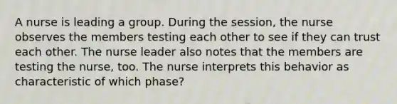 A nurse is leading a group. During the session, the nurse observes the members testing each other to see if they can trust each other. The nurse leader also notes that the members are testing the nurse, too. The nurse interprets this behavior as characteristic of which phase?