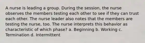 A nurse is leading a group. During the session, the nurse observes the members testing each other to see if they can trust each other. The nurse leader also notes that the members are testing the nurse, too. The nurse interprets this behavior as characteristic of which phase? a. Beginning b. Working c. Termination d. Intermittent