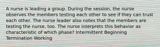 A nurse is leading a group. During the session, the nurse observes the members testing each other to see if they can trust each other. The nurse leader also notes that the members are testing the nurse, too. The nurse interprets this behavior as characteristic of which phase? Intermittent Beginning Termination Working