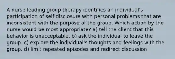 A nurse leading group therapy identifies an individual's participation of self-disclosure with personal problems that are inconsistent with the purpose of the group. Which action by the nurse would be most appropriate? a) tell the client that this behavior is unacceptable. b) ask the individual to leave the group. c) explore the individual's thoughts and feelings with the group. d) limit repeated episodes and redirect discussion