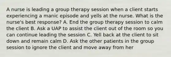 A nurse is leading a group therapy session when a client starts experiencing a manic episode and yells at the nurse. What is the nurse's best response? A. End the group therapy session to calm the client B. Ask a UAP to assist the client out of the room so you can continue leading the session C. Yell back at the client to sit down and remain calm D. Ask the other patients in the group session to ignore the client and move away from her