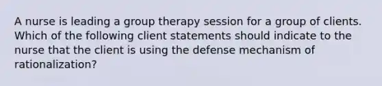 A nurse is leading a group therapy session for a group of clients. Which of the following client statements should indicate to the nurse that the client is using the defense mechanism of rationalization?