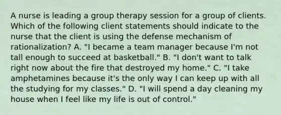 A nurse is leading a group therapy session for a group of clients. Which of the following client statements should indicate to the nurse that the client is using the defense mechanism of rationalization? A. "I became a team manager because I'm not tall enough to succeed at basketball." B. "I don't want to talk right now about the fire that destroyed my home." C. "I take amphetamines because it's the only way I can keep up with all the studying for my classes." D. "I will spend a day cleaning my house when I feel like my life is out of control."