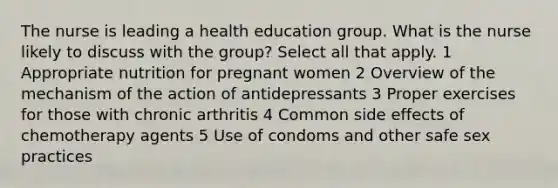 The nurse is leading a health education group. What is the nurse likely to discuss with the group? Select all that apply. 1 Appropriate nutrition for pregnant women 2 Overview of the mechanism of the action of antidepressants 3 Proper exercises for those with chronic arthritis 4 Common side effects of chemotherapy agents 5 Use of condoms and other safe sex practices