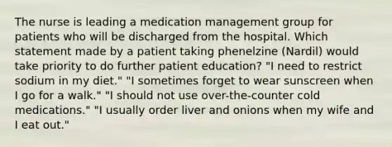 The nurse is leading a medication management group for patients who will be discharged from the hospital. Which statement made by a patient taking phenelzine (Nardil) would take priority to do further patient education? "I need to restrict sodium in my diet." "I sometimes forget to wear sunscreen when I go for a walk." "I should not use over-the-counter cold medications." "I usually order liver and onions when my wife and I eat out."