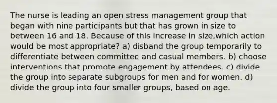 The nurse is leading an open stress management group that began with nine participants but that has grown in size to between 16 and 18. Because of this increase in size,which action would be most appropriate? a) disband the group temporarily to differentiate between committed and casual members. b) choose interventions that promote engagement by attendees. c) divide the group into separate subgroups for men and for women. d) divide the group into four smaller groups, based on age.