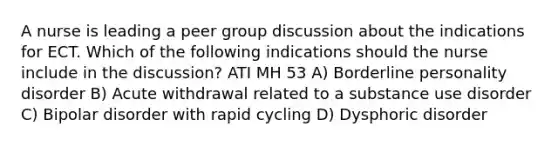 A nurse is leading a peer group discussion about the indications for ECT. Which of the following indications should the nurse include in the discussion? ATI MH 53 A) Borderline personality disorder B) Acute withdrawal related to a substance use disorder C) Bipolar disorder with rapid cycling D) Dysphoric disorder