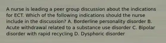 A nurse is leading a peer <a href='https://www.questionai.com/knowledge/k7AcVznlb6-group-discussion' class='anchor-knowledge'>group discussion</a> about the indications for ECT. Which of the following indications should the nurse include in the discussion? A. <a href='https://www.questionai.com/knowledge/kk4xgH7DCL-borderline-personality-disorder' class='anchor-knowledge'>borderline personality disorder</a> B. Acute withdrawal related to a substance use disorder C. Bipolar disorder with rapid recycling D. Dysphoric disorder