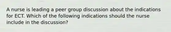 A nurse is leading a peer group discussion about the indications for ECT. Which of the following indications should the nurse include in the discussion?